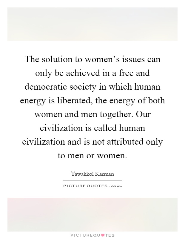 The solution to women's issues can only be achieved in a free and democratic society in which human energy is liberated, the energy of both women and men together. Our civilization is called human civilization and is not attributed only to men or women Picture Quote #1