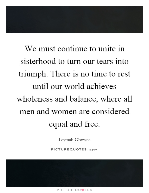 We must continue to unite in sisterhood to turn our tears into triumph. There is no time to rest until our world achieves wholeness and balance, where all men and women are considered equal and free Picture Quote #1