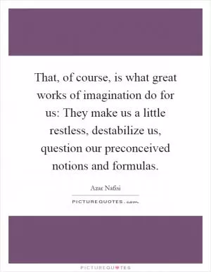 That, of course, is what great works of imagination do for us: They make us a little restless, destabilize us, question our preconceived notions and formulas Picture Quote #1