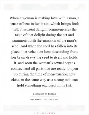 When a woman is making love with a man, a sense of heat in her brain, which brings forth with it sensual delight, communicates the taste of that delight during the act and summons forth the emission of the man’s seed. And when the seed has fallen into its place, that vehement heat descending from her brain draws the seed to itself and holds it, and soon the woman’s sexual organs contract and all parts that are ready to open up during the time of menstruation now close, in the same way as a strong man can hold something enclosed in his fist Picture Quote #1