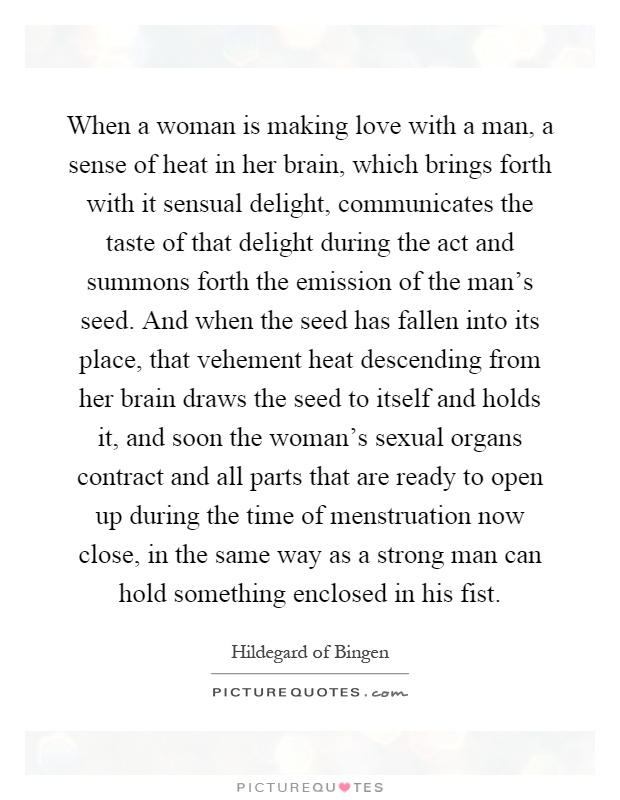 When a woman is making love with a man, a sense of heat in her brain, which brings forth with it sensual delight, communicates the taste of that delight during the act and summons forth the emission of the man's seed. And when the seed has fallen into its place, that vehement heat descending from her brain draws the seed to itself and holds it, and soon the woman's sexual organs contract and all parts that are ready to open up during the time of menstruation now close, in the same way as a strong man can hold something enclosed in his fist Picture Quote #1
