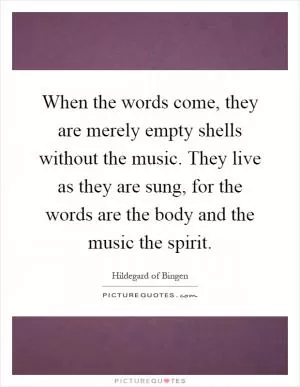 When the words come, they are merely empty shells without the music. They live as they are sung, for the words are the body and the music the spirit Picture Quote #1