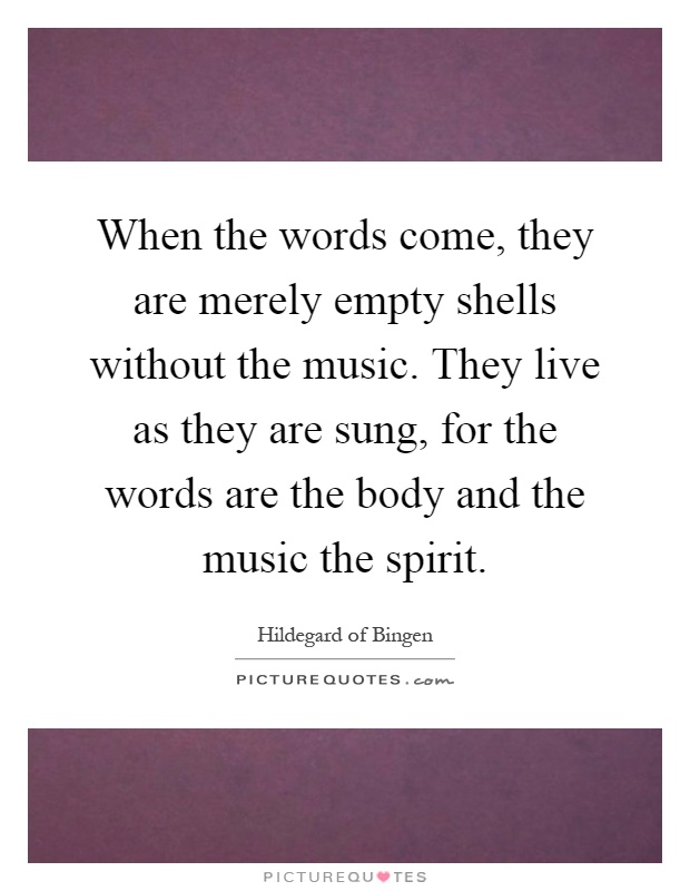When the words come, they are merely empty shells without the music. They live as they are sung, for the words are the body and the music the spirit Picture Quote #1