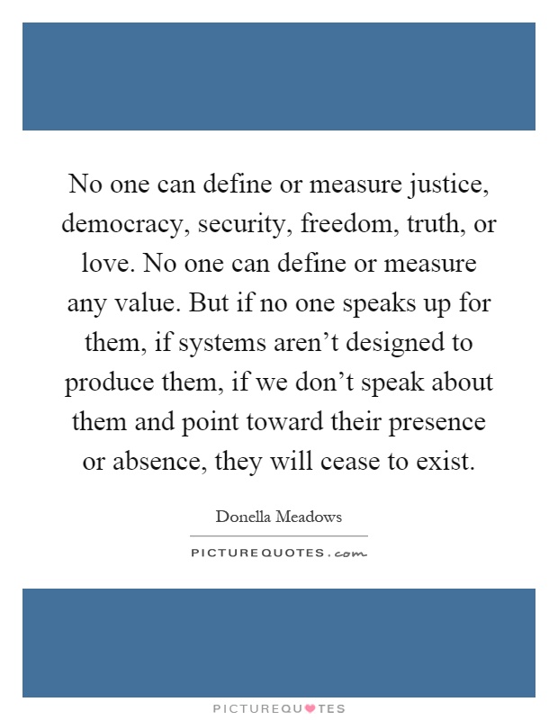 No one can define or measure justice, democracy, security, freedom, truth, or love. No one can define or measure any value. But if no one speaks up for them, if systems aren't designed to produce them, if we don't speak about them and point toward their presence or absence, they will cease to exist Picture Quote #1