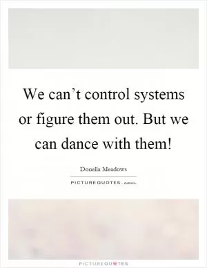 We can’t control systems or figure them out. But we can dance with them! Picture Quote #1