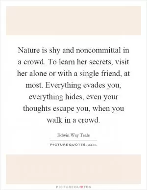 Nature is shy and noncommittal in a crowd. To learn her secrets, visit her alone or with a single friend, at most. Everything evades you, everything hides, even your thoughts escape you, when you walk in a crowd Picture Quote #1
