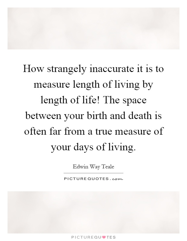 How strangely inaccurate it is to measure length of living by length of life! The space between your birth and death is often far from a true measure of your days of living Picture Quote #1