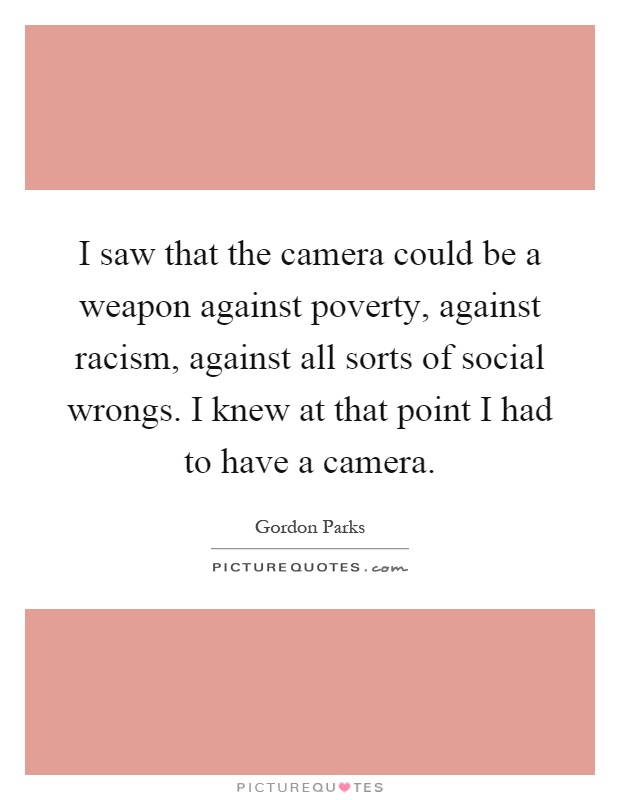 I saw that the camera could be a weapon against poverty, against racism, against all sorts of social wrongs. I knew at that point I had to have a camera Picture Quote #1