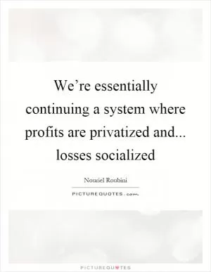 We’re essentially continuing a system where profits are privatized and... losses socialized Picture Quote #1