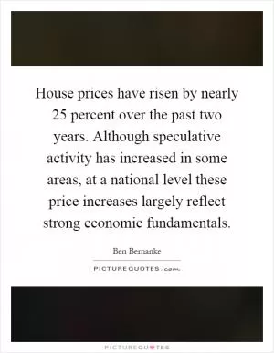House prices have risen by nearly 25 percent over the past two years. Although speculative activity has increased in some areas, at a national level these price increases largely reflect strong economic fundamentals Picture Quote #1
