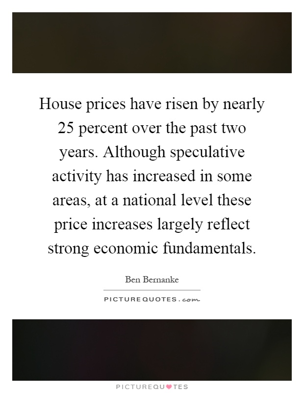 House prices have risen by nearly 25 percent over the past two years. Although speculative activity has increased in some areas, at a national level these price increases largely reflect strong economic fundamentals Picture Quote #1