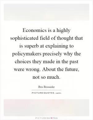 Economics is a highly sophisticated field of thought that is superb at explaining to policymakers precisely why the choices they made in the past were wrong. About the future, not so much Picture Quote #1