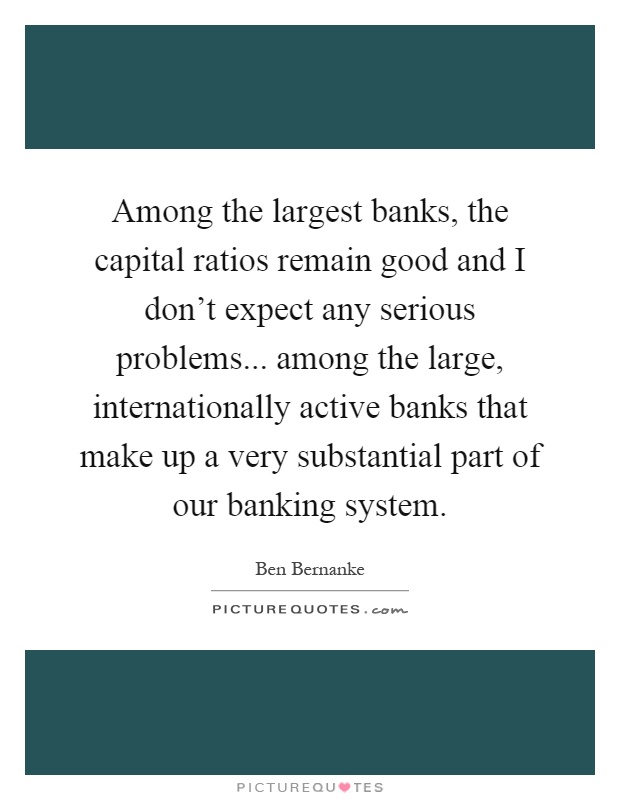 Among the largest banks, the capital ratios remain good and I don't expect any serious problems... among the large, internationally active banks that make up a very substantial part of our banking system Picture Quote #1