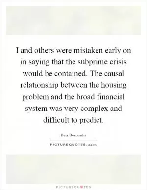 I and others were mistaken early on in saying that the subprime crisis would be contained. The causal relationship between the housing problem and the broad financial system was very complex and difficult to predict Picture Quote #1