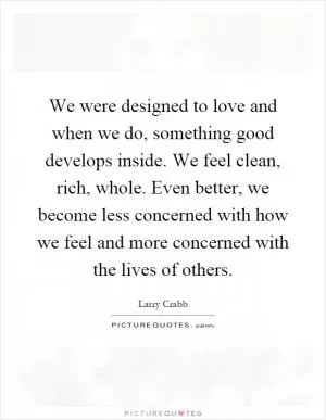 We were designed to love and when we do, something good develops inside. We feel clean, rich, whole. Even better, we become less concerned with how we feel and more concerned with the lives of others Picture Quote #1