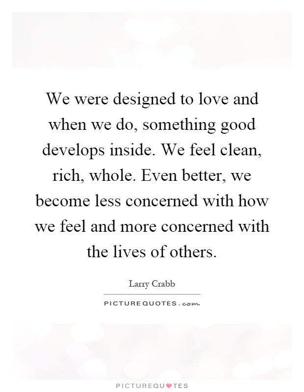 We were designed to love and when we do, something good develops inside. We feel clean, rich, whole. Even better, we become less concerned with how we feel and more concerned with the lives of others Picture Quote #1