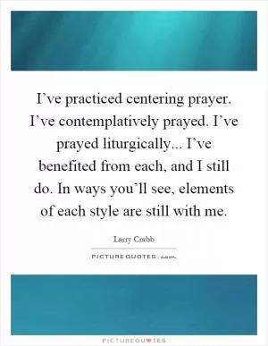 I’ve practiced centering prayer. I’ve contemplatively prayed. I’ve prayed liturgically... I’ve benefited from each, and I still do. In ways you’ll see, elements of each style are still with me Picture Quote #1