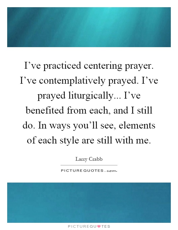 I've practiced centering prayer. I've contemplatively prayed. I've prayed liturgically... I've benefited from each, and I still do. In ways you'll see, elements of each style are still with me Picture Quote #1