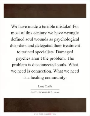 We have made a terrible mistake! For most of this century we have wrongly defined soul wounds as psychological disorders and delegated their treatment to trained specialists. Damaged psyches aren’t the problem. The problem is disconnected souls. What we need is connection. What we need is a healing community Picture Quote #1