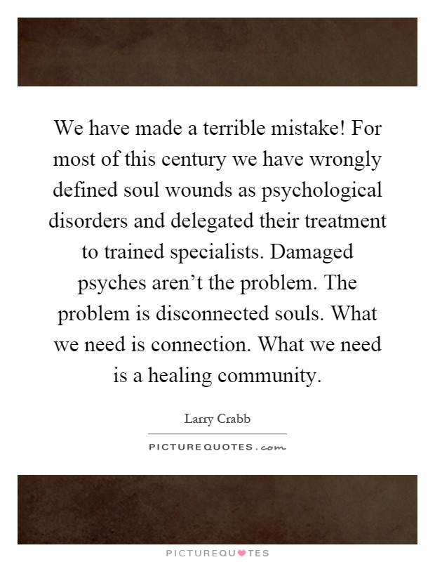 We have made a terrible mistake! For most of this century we have wrongly defined soul wounds as psychological disorders and delegated their treatment to trained specialists. Damaged psyches aren't the problem. The problem is disconnected souls. What we need is connection. What we need is a healing community Picture Quote #1