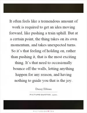 It often feels like a tremendous amount of work is required to get an idea moving forward, like pushing a train uphill. But at a certain point, the thing takes on its own momentum, and takes unexpected turns. So it’s that feeling of holding on, rather than pushing it, that is the most exciting thing. It’s that need to occasionally bounce off the walls, letting anything happen for any reason, and having nothing to guide you that is the joy Picture Quote #1