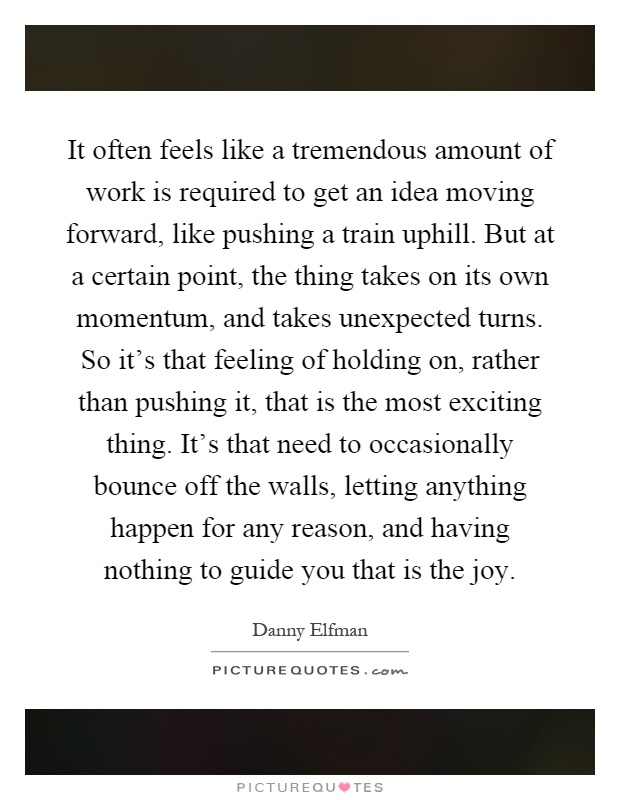It often feels like a tremendous amount of work is required to get an idea moving forward, like pushing a train uphill. But at a certain point, the thing takes on its own momentum, and takes unexpected turns. So it's that feeling of holding on, rather than pushing it, that is the most exciting thing. It's that need to occasionally bounce off the walls, letting anything happen for any reason, and having nothing to guide you that is the joy Picture Quote #1