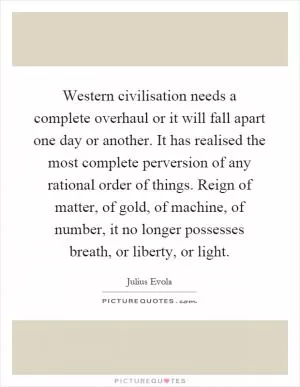 Western civilisation needs a complete overhaul or it will fall apart one day or another. It has realised the most complete perversion of any rational order of things. Reign of matter, of gold, of machine, of number, it no longer possesses breath, or liberty, or light Picture Quote #1