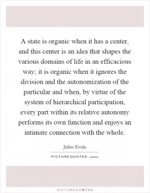 A state is organic when it has a center, and this center is an idea that shapes the various domains of life in an efficacious way; it is organic when it ignores the division and the autonomization of the particular and when, by virtue of the system of hierarchical participation, every part within its relative autonomy performs its own function and enjoys an intimate connection with the whole Picture Quote #1