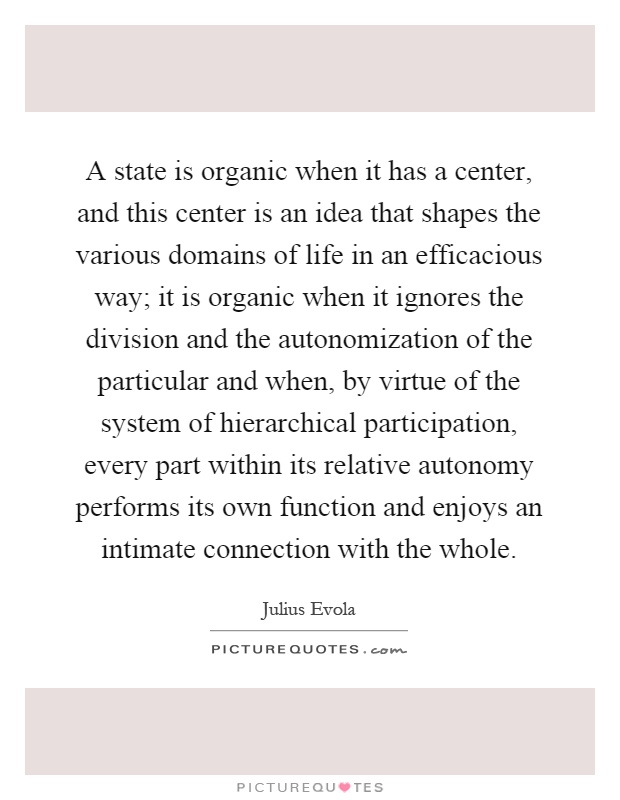 A state is organic when it has a center, and this center is an idea that shapes the various domains of life in an efficacious way; it is organic when it ignores the division and the autonomization of the particular and when, by virtue of the system of hierarchical participation, every part within its relative autonomy performs its own function and enjoys an intimate connection with the whole Picture Quote #1