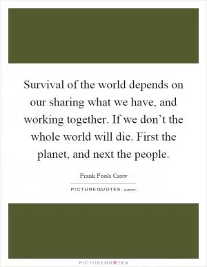 Survival of the world depends on our sharing what we have, and working together. If we don’t the whole world will die. First the planet, and next the people Picture Quote #1