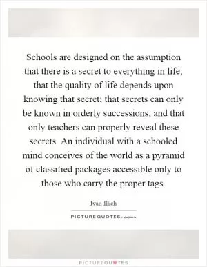 Schools are designed on the assumption that there is a secret to everything in life; that the quality of life depends upon knowing that secret; that secrets can only be known in orderly successions; and that only teachers can properly reveal these secrets. An individual with a schooled mind conceives of the world as a pyramid of classified packages accessible only to those who carry the proper tags Picture Quote #1