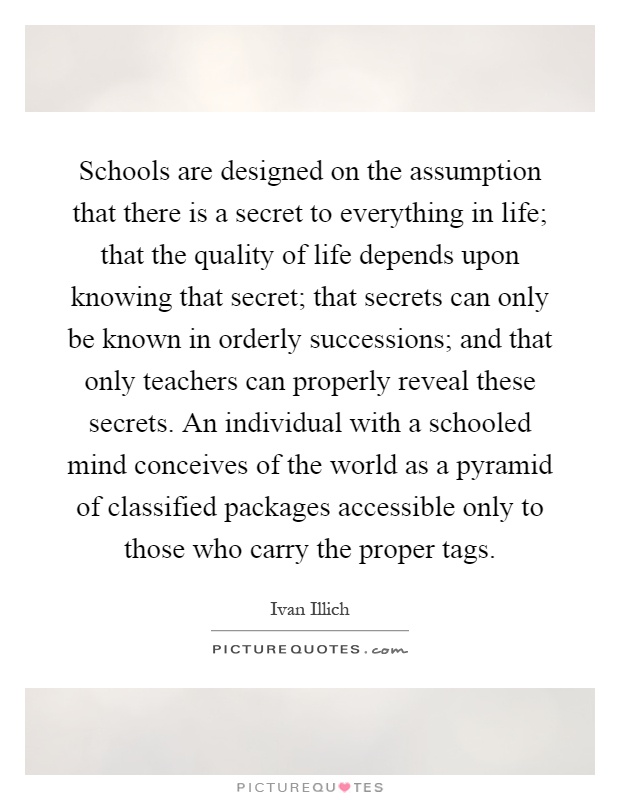 Schools are designed on the assumption that there is a secret to everything in life; that the quality of life depends upon knowing that secret; that secrets can only be known in orderly successions; and that only teachers can properly reveal these secrets. An individual with a schooled mind conceives of the world as a pyramid of classified packages accessible only to those who carry the proper tags Picture Quote #1