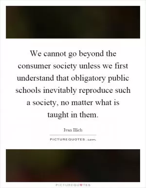 We cannot go beyond the consumer society unless we first understand that obligatory public schools inevitably reproduce such a society, no matter what is taught in them Picture Quote #1