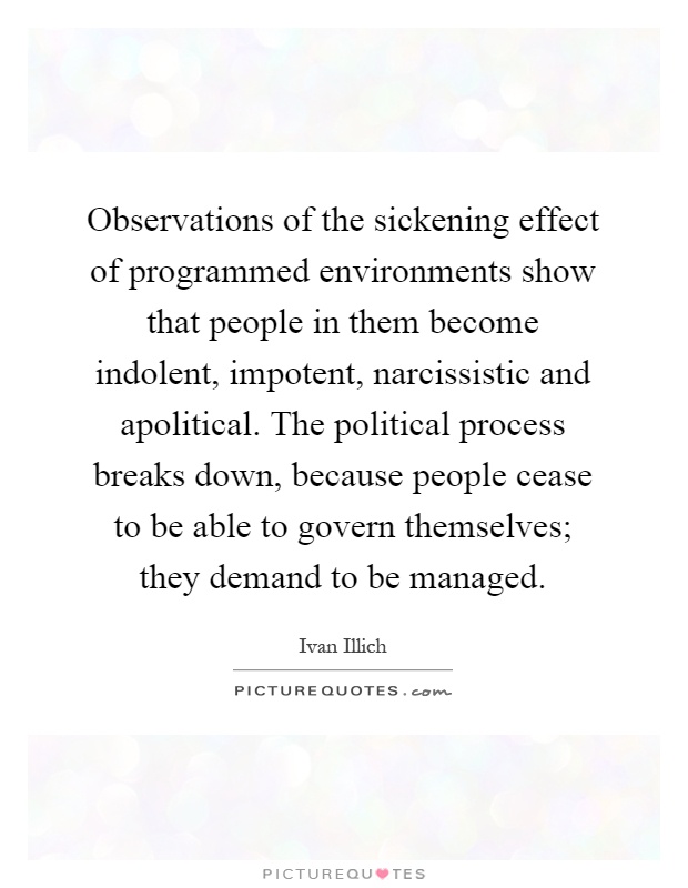 Observations of the sickening effect of programmed environments show that people in them become indolent, impotent, narcissistic and apolitical. The political process breaks down, because people cease to be able to govern themselves; they demand to be managed Picture Quote #1