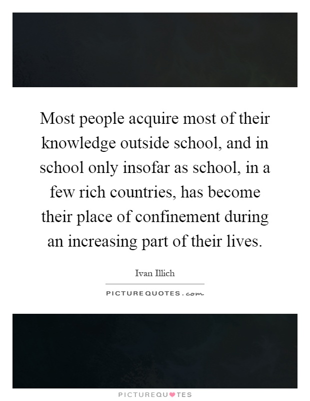 Most people acquire most of their knowledge outside school, and in school only insofar as school, in a few rich countries, has become their place of confinement during an increasing part of their lives Picture Quote #1