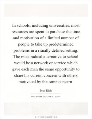 In schools, including universities, most resources are spent to purchase the time and motivation of a limited number of people to take up predetermined problems in a ritually defined setting. The most radical alternative to school would be a network or service which gave each man the same opportunity to share his current concern with others motivated by the same concern Picture Quote #1