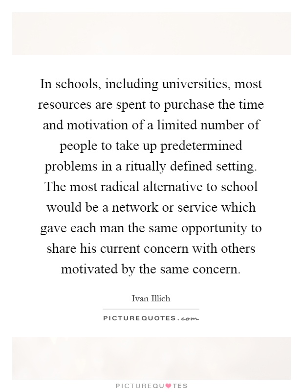 In schools, including universities, most resources are spent to purchase the time and motivation of a limited number of people to take up predetermined problems in a ritually defined setting. The most radical alternative to school would be a network or service which gave each man the same opportunity to share his current concern with others motivated by the same concern Picture Quote #1
