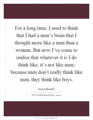 For a long time, I used to think that I had a man’s brain that I thought more like a man than a woman. But now I’ve come to realise that whatever it is I do think like, it’s not like men; because men don’t really think like men, they think like boys Picture Quote #1