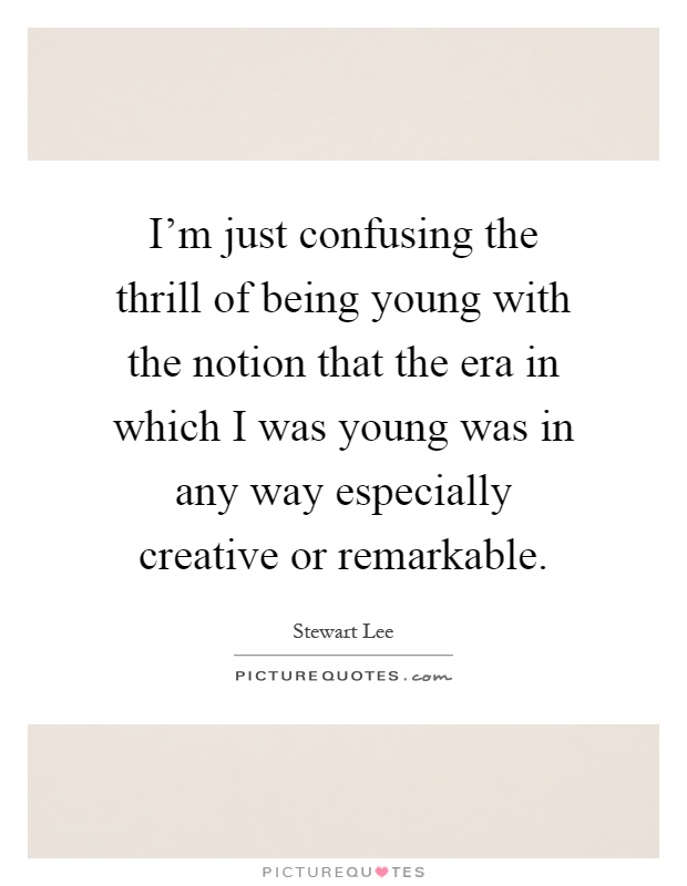 I'm just confusing the thrill of being young with the notion that the era in which I was young was in any way especially creative or remarkable Picture Quote #1