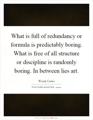 What is full of redundancy or formula is predictably boring. What is free of all structure or discipline is randomly boring. In between lies art Picture Quote #1