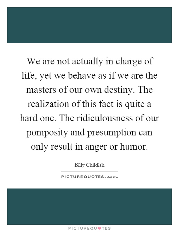 We are not actually in charge of life, yet we behave as if we are the masters of our own destiny. The realization of this fact is quite a hard one. The ridiculousness of our pomposity and presumption can only result in anger or humor Picture Quote #1