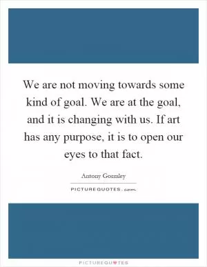 We are not moving towards some kind of goal. We are at the goal, and it is changing with us. If art has any purpose, it is to open our eyes to that fact Picture Quote #1