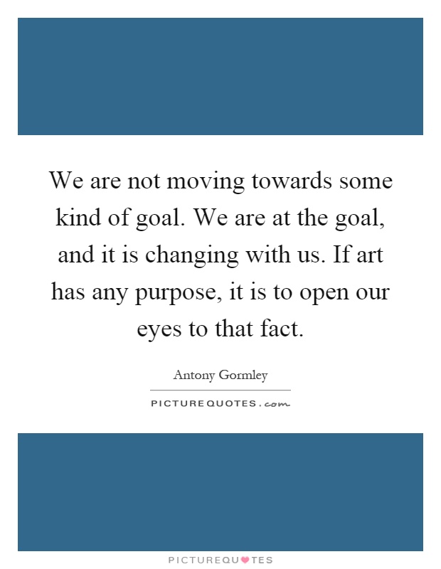 We are not moving towards some kind of goal. We are at the goal, and it is changing with us. If art has any purpose, it is to open our eyes to that fact Picture Quote #1