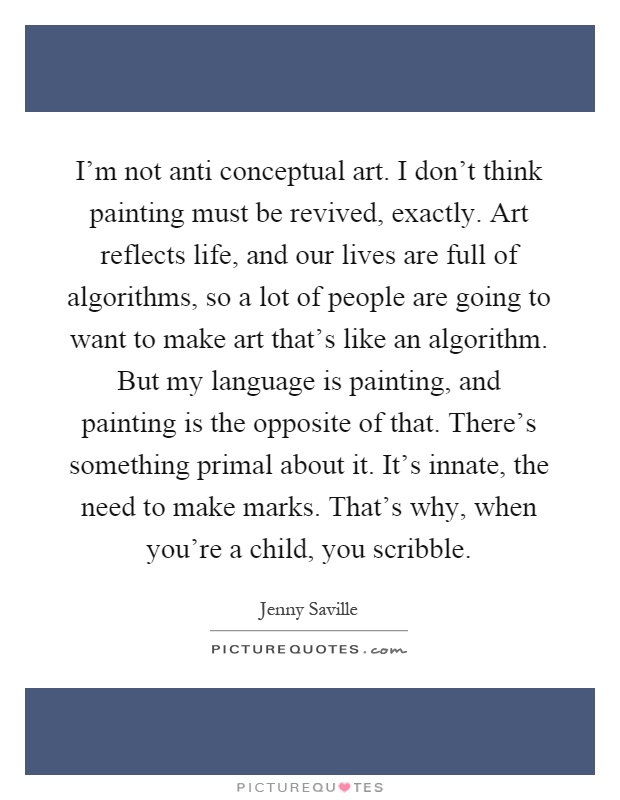 I'm not anti conceptual art. I don't think painting must be revived, exactly. Art reflects life, and our lives are full of algorithms, so a lot of people are going to want to make art that's like an algorithm. But my language is painting, and painting is the opposite of that. There's something primal about it. It's innate, the need to make marks. That's why, when you're a child, you scribble Picture Quote #1