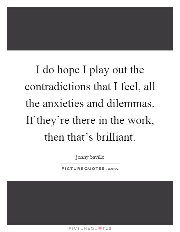 I do hope I play out the contradictions that I feel, all the anxieties and dilemmas. If they're there in the work, then that's brilliant Picture Quote #1