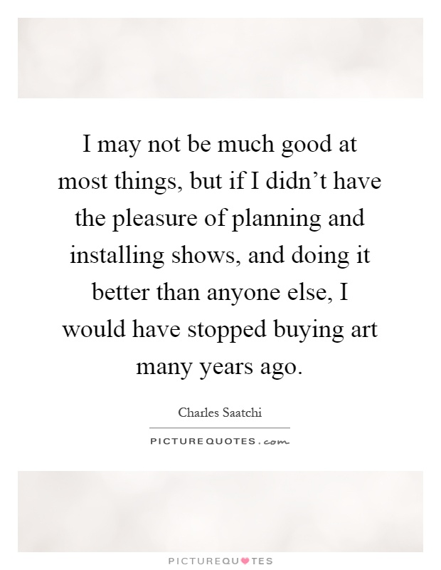 I may not be much good at most things, but if I didn't have the pleasure of planning and installing shows, and doing it better than anyone else, I would have stopped buying art many years ago Picture Quote #1