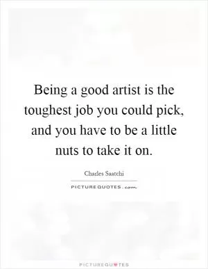 Being a good artist is the toughest job you could pick, and you have to be a little nuts to take it on Picture Quote #1