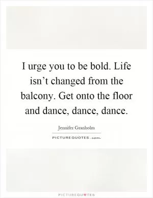 I urge you to be bold. Life isn’t changed from the balcony. Get onto the floor and dance, dance, dance Picture Quote #1