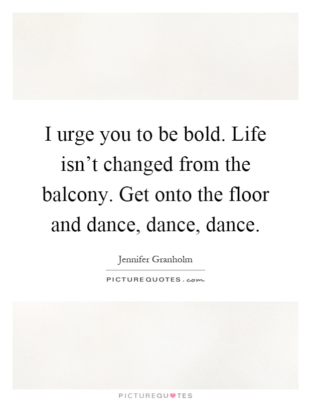I urge you to be bold. Life isn't changed from the balcony. Get onto the floor and dance, dance, dance Picture Quote #1