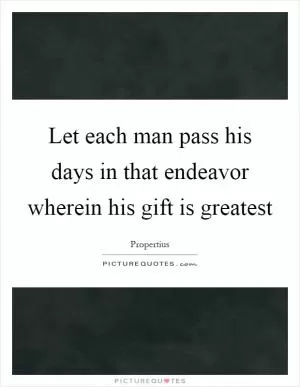 Let each man pass his days in that endeavor wherein his gift is greatest Picture Quote #1